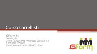 Corso carrellisti
GForm Srl
Sede legale:
21013 – GALLARATE (VA) Piazza Garibaldi n. 7
P. IVA 02407270020
Certificazione di qualità: ISO9001:2008
 