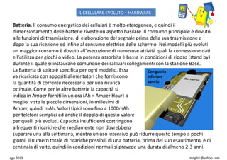 ago 2013 mngfnc@yahoo.com
Batteria. Il consumo energetico dei cellulari è molto eterogeneo, e quindi il
dimensionamento delle batterie riveste un aspetto basilare. Il consumo principale è dovuto
alle funzioni di trasmissione, di elaborazione del segnale prima della sua trasmissione e
dopo la sua ricezione ed infine al consumo elettrico dello schermo. Nei modelli più evoluti
un maggior consumo è dovuto all'esecuzione di numerose attività quali la connessione dati
e l’utilizzo per giochi o video. La potenza assorbita è bassa in condizioni di riposo (stand by)
durante il quale si instaurano comunque dei saltuari collegamenti con la stazione Base.
La Batteria di solito è specifica per ogni modello. Essa
va ricaricata con appositi alimentatori che forniscono
la quantità di corrente necessaria per una ricarica
ottimale. Come per le altre batterie la capacità si
indica in Amper forniti in un'ora (Ah = Amper Hour) o
meglio, viste le piccole dimensioni, in millesimi di
Amper, quindi mAh. Valori tipici sono fino a 1000mAh
per telefoni semplici ed anche il doppio di questo valore
per quelli più evoluti. Capacità insufficienti costringono
a frequenti ricariche che mediamente non dovrebbero
superare una alla settimana, mentre un uso intensivo può ridurre questo tempo a pochi
giorni. Il numero totale di ricariche possibili di una batteria, prima del suo esaurimento, è di
centinaia di volte, quindi in condizioni normali si prevede una durata di almeno 2-3 anni.
Con guscio
inferiore
aperto
IL CELLULARE EVOLUTO – HARDWARE
 