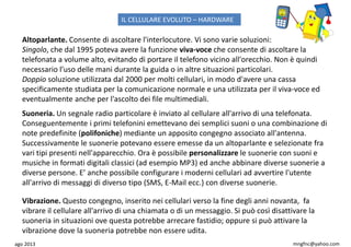 ago 2013 mngfnc@yahoo.com
Altoparlante. Consente di ascoltare l'interlocutore. Vi sono varie soluzioni:
Singolo, che dal 1995 poteva avere la funzione viva-voce che consente di ascoltare la
telefonata a volume alto, evitando di portare il telefono vicino all'orecchio. Non è quindi
necessario l’uso delle mani durante la guida o in altre situazioni particolari.
Doppio soluzione utilizzata dal 2000 per molti cellulari, in modo d'avere una cassa
specificamente studiata per la comunicazione normale e una utilizzata per il viva-voce ed
eventualmente anche per l'ascolto dei file multimediali.
Suoneria. Un segnale radio particolare è inviato al cellulare all'arrivo di una telefonata.
Conseguentemente i primi telefonini emettevano dei semplici suoni o una combinazione di
note predefinite (polifoniche) mediante un apposito congegno associato all'antenna.
Successivamente le suonerie potevano essere emesse da un altoparlante e selezionate fra
vari tipi presenti nell'apparecchio. Ora è possibile personalizzare le suonerie con suoni e
musiche in formati digitali classici (ad esempio MP3) ed anche abbinare diverse suonerie a
diverse persone. E’ anche possibile configurare i moderni cellulari ad avvertire l'utente
all'arrivo di messaggi di diverso tipo (SMS, E-Mail ecc.) con diverse suonerie.
Vibrazione. Questo congegno, inserito nei cellulari verso la fine degli anni novanta, fa
vibrare il cellulare all'arrivo di una chiamata o di un messaggio. Si può così disattivare la
suoneria in situazioni ove questa potrebbe arrecare fastidio; oppure si può attivare la
vibrazione dove la suoneria potrebbe non essere udita.
IL CELLULARE EVOLUTO – HARDWARE
 