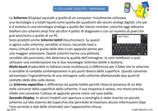 ago 2013 mngfnc@yahoo.com
Lo Schermo (Display) equivale a quello di un computer. Inizialmente utilizzava
una tecnologia a cristalli liquidi come quella dei quadranti dei vecchi orologi digitali, che poi
si è evoluta in una tecnologia analoga a quella dei classici monitor, cosicché oggi abbiamo
telefoni con schermi ampi fino ad oltre 4 pollici di diagonale e con un numero di pixel che
può avvicinarsi a quello di un PC.
Sono prodotti anche Schermi tattili (touchscreen). Su questi
si agisce sullo schermo, sensibile al tocco, toccando tasti e
menu virtuali con la punta delle dita o con apposite penne per
una maggior precisione. Questi schermi hanno una pellicola
sensibile alla pressione, che deteriora la qualità dell'immagine. In certi telefonini si può
utilizzare una combinazione tra le due tecnologie Schermo tattile e tastiera,
Multi-touch (traducibile in italiano come multitocco) si differenzia per il fatto che lo schermo
è sensibile al contatto contemporaneo in più punti diversi della superficie. Questo consente
ad esempio l'ingrandimento di una immagine sullo schermo allontanando due punti di
contatto delle dita sullo stesso.
Lo Schermo capacitivo si differenzia da quello tattile perché rileva la presenza di un dito
nelle vicinanze della superficie dello schermo. Il suo responso è veloce, ma meno preciso,
infatti non consente l'utilizzo di apposite penne come nel caso tattile.
Secondo Display. In alcuni modelli con apertura a conchiglia è stato inserito un piccolo
schermo sul lato esterno del coperchio che permette di mostrare alcune informazioni (tipo
l'ora corrente o dati delle chiamate) con l'apparecchio chiuso.
IL CELLULARE EVOLUTO – HARDWARE
 