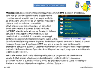 ago 2013 mngfnc@yahoo.com
Messaggistica. Successivamente ai messaggini denominati SMS e citati in precedenza,
sono nati gli EMS che consentivano di spedire una
combinazione di semplici suoni, immagini, melodie
ed animazioni, unitamente ad un normale messaggio
di testo, su di un cellulare compatibile.
L'EMS era presente nei cellulari per un periodo di
alcuni anni attorno al 2000 ed è stato sostituito
dall' MMS = Multimedia Messaging Service, in italiano
Servizio di Messaggistica Multimediale. La sua
peculiarità è la possibilità di trasmettere messaggi
contenenti oggetti multimediali (immagini, audio, video,
testo formattato) analogamente a quanto avviene con la posta elettronica. Il costo di questi
messaggi è maggiore di quello degli SMS ma, anche in questo caso, esistono delle
promozioni per grandi quantità. Occorre documentarsi presso i negozi o i siti degli Operatori
telefonici. Nel nuovo sistema Operativo Android questi messaggi vengono scambiati tramite
la connessione internet.
Posta elettronica. Molti cellulari sono predisposti con programmi per accedere alle
caselle E-Mail, spesso offerte anche dagli Operatori telefonici. Occorre impostare i
parametri relativi ai punti di accesso (server) del provider al quale si vuole accedere per
inviare e per ricevere i propri messaggi nel cellulare. (segue…)
Esempio di Menu Messaggi
IL CELLULARE EVOLUTO – SOFTWARE
 