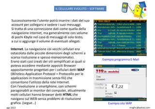 ago 2013 mngfnc@yahoo.com
Internet. La navigazione coi vecchi cellulari era
ostacolata dalle piccole dimensioni degli schermi a
scarsa risoluzione e spesso monocromatici.
Erano stati così creati dei siti semplificati ai quali si
poteva accedere mediante appositi Browser
appositamente progettati per i cellulari detti WAP
(Wireless Application Protocol = Protocollo per le
applicazioni in trasmissione senza fili) che
consentono l’utilizzo della rete Internet.
Con l'evoluzione a smartphone, con schermi
paragonabili ai monitor dei computer, attualmente
molti cellulari hanno browser detti HTML che
navigano sul WEB senza problemi di risoluzione
grafica. (segue…)
Successivamente l'utente potrà inserire i dati del suo
account per collegarsi e vedere i suoi messaggi.
Si tratta di una connessione dati come quella della
navigazione internet, ma generalmente con volume
di pochi Kbyte nel caso di messaggi di solo testo,
a cui si aggiunge il volume di eventuali allegati.
Esempio programma E-Mail
Esempio sito WAP
IL CELLULARE EVOLUTO – SOFTWARE
 