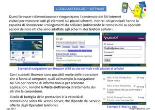 ago 2013 mngfnc@yahoo.com
Con i suddetti Browser sono possibili molte delle operazioni
che si fanno al computer, quali ad esempio la navigazione
nei Siti per ricerche di informazioni o per scaricare
applicazioni, nonché la Posta elettronica direttamente dai
siti che la consentono.
Questi browser ridimensionano e riorganizzano il contenuto dei Siti internet
visitati per mostrare tutti gli elementi sui piccoli schermi. Inoltre i siti principali hanno la
capacità di riconoscere i collegamenti da cellulare indirizzando le connessioni su apposite
sezioni dei loro siti che sono adattate agli schermi dei telefoni cellulari.
Esempi di navigazione con Browser WEB su sito normale e siti adattati ai cellulari
Il collo di bottiglia delle prestazioni è la velocità di
connessione senza fili verso i server, che dipende dal servizio
offerto dagli Operatori telefonici. Esempio E-Mail su sito
IL CELLULARE EVOLUTO – SOFTWARE
 