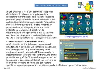 ago 2013 mngfnc@yahoo.com
A-GPS (Assisted GPS) o GPS assistito è la capacità
del cellulare di calcolare la propria posizione
recuperando informazioni dalle stazioni Base sulla
posizione geografica delle antenne delle celle cui si
collega. Questa informazione consente l'interazione
con vari software geografici. Inoltre consente, in
presenza della tecnologia GPS vera e propria
installata sul telefonino, di accelerare la
determinazione della posizione esatta da satellite
con risparmio di tempo e di carica della batteria.
Questa tecnologia effettua dei collegamenti senza fili.
Esempio applicazioni A-GPS
Esistono numerose Applicazioni, anche
professionali, che si installano e trasformano gli
smartphone in strumenti utili in molte occasioni. Ad
esempio si possono acquistare dei programmi
equivalenti a quelli della suite Office per produrre
documenti sia di testo che fogli elettronici, ma anche
presentazioni grafiche. Vi sono altre applicazioni che
funzionano in connessione internet e consentono ad
esempio di accedere a banche dati per ricerche
specifiche, oppure per prenotare, acquistare prodotti, effettuare operazioni bancarie
IL CELLULARE EVOLUTO – SOFTWARE
 