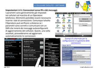 ago 2013 mngfnc@yahoo.com
Impostazioni delle Connessioni senza fili e dei messaggi.
I parametri sono generalmente già impostati
nei cellulari col marchio di un Operatore
telefonico. Altrimenti potrebbe essere necessario
inserire i dati di connessione. Comunque talvolta
l'Operatore può verificare a distanza se i
parametri sono corretti e comunicare con un
SMS che invierà dei messaggi autoconfiguranti
di aggiornamento del cellulare. Questi, una volta
accettati, provvederanno ad aggiornare
automaticamente le connessioni.
Esempi di schermate per la
configurazione e la gestione delle
connessioni
IL CELLULARE EVOLUTO – SOFTWARE
 