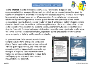ago 2013 mngfnc@yahoo.com
Tariffe Internet. Il costo delle connessioni, senza l'attivazione di opzioni che
consentono l'utilizzo a prezzo ridotto per intervalli di tempo o quantità stabilite, varia da
Operatore a Operatore e talvolta anche dal punto di accesso (server) alla rete. Ad esempio
la connessione attraverso un server Wap può costare 3 euro al giorno, che vengono
trattenuti al primo collegamento, mentre quella tramite Web potrebbe essere invece
conteggiata a volume. Quindi occorre valutare il tipo di utilizzo per stabilire la connessione
che si vuole utilizzare. Le suddette tariffe esemplificative si riferiscono ad una SIM con un
certo contratto "Ricaricabile“, ma esistono anche Abbonamenti, tipo quello del telefono
fisso. La Comunità Europea ha in corso delle azioni per uniformare i costi delle telefonate e
dei servizi associati alla telefonia mobile, si possono quindi prevedere delle riduzioni di
spesa in quanto in Italia le tariffe sono fra le più alte.
In questo settore delle comunicazioni ci sono
sempre nuove offerte che spesso sono poco
chiare. Occorre quindi fare attenzione, prima di
attivare qualunque servizio, alle condizioni del
contratto relativo, leggendo attentamente ogni
dettaglio. E’ capitato spesso di trovare delle
trattenute settimanali dal credito residuo delle
tariffe prepagate a causa di abbonamenti
inavvertitamente accettati.
IL CELLULARE EVOLUTO – SOFTWARE
 