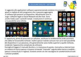 ago 2013 mngfnc@yahoo.com
In aggiunta alle applicazioni software sopramenzionate esistono innumerevoli
giochi e migliaia di altri programmi che si possono aggiungere
ai software già presenti sul dispositivo. Attualmente sono in
auge i software legati ai Social Network ed alle Chat. Sono
anche molto usati i controlli remoti. L'evoluzione è continua
e le possibilità sono infinite.
E' opportuno, prima di procurarsi un cellulare, verificare le caratteristiche onde accertarsi
che abbia le funzionalità richieste. Inoltre spesso l'utente comune non sa le reali possibilità
del dispositivo in suo possesso, che generalmente sono molto superiori a quelle richieste,
rendendo l'apparecchio complicato da utilizzare.
Consiglio di leggere il manuale fornito e, in mancanza di questo, ricercarlo su internet (con
un motore di ricerca spesso si trovano scrivendo "manuale" seguito dalla marca e modello -
spesso si trova di più in inglese). Esistono anche siti che raccolgono le caratteristiche di tutti
i cellulari prodotti.
IL CELLULARE EVOLUTO – SOFTWARE
 