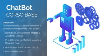 ChatBot
CORSO BASE
OBIETTIVO:
Ci soffermeremo su alcune definizioni e
differenze analizzandone i vari aspetti:
- Definizione, Differenze tra chatbot e
Assistente Virtuale
- IA e differenze tra Machine learning e
Deep learning
- Ambiti di applicazione dei chatbot
- Esercitazione pratica
 