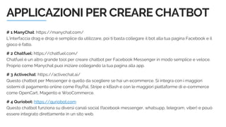 APPLICAZIONI PER CREARE CHATBOT
# 1 ManyChat: https://manychat.com/
L’interfaccia drag e drop è semplice da utilizzare, poi ti basta collegare il bot alla tua pagina Facebook e il
gioco è fatto.
# 2 Chatfuel: https://chatfuel.com/
Chatfuel è un altro grande tool per creare chatbot per Facebook Messenger in modo semplice e veloce.
Proprio come Manychat puoi iniziare collegando la tua pagina alla app.
# 3 Activechat: https://activechat.ai/
Questo chatbot per Messenger è quello da scegliere se hai un ecommerce. Si integra con i maggiori
sistemi di pagamento online come PayPal, Stripe e kBash e con le maggiori piattaforme di e-commerce
come OpenCart, Magento e WooCommerce.
# 4 Quriobot: https://quriobot.com
Questo chatbot funziona su diversi canali social (facebook messenger, whatsupp, telegram, viber) e pouò
essere integrato direttamente in un sito web.
 