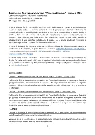 1
COSTRUZIONI ESISTENTI IN MURATURA “MARCELLO CIAMPOLI” - EDIZIONE 2021
Dottorato in Ingegneria Strutturale e Geotecnica
Università degli Studi di Roma La Sapienza
24 maggio 2021 – 03 giugno 2021
Il corso intende fornire un quadro generale delle problematiche relative al comportamento
strutturale delle costruzioni murarie esistenti. Il punto di partenza riguarda sia la definizione dei
termini scientifici e tecnici implicati, sia anche le necessarie considerazioni di valore storico e
artistico. Particolare attenzione sarà rivolta alla modellazione meccanica delle costruzioni in
muratura, che costituiscono larga parte del patrimonio storico architettonico italiano e
all'acquisizione di una specifica metodologia di calcolo per le analisi strutturali necessarie a
verificarne e garantirne il corretto funzionamento meccanico.
Il corso è dedicato alla memoria di un caro e illustre collega del Dipartimento di Ingegneria
Strutturale e Geotecnica, il prof. Marcello Ciampoli (https://phd.uniroma1.it/web/corso---
costruzioni-esistenti-in-muratura-%E2%80%9Cmarcello-ciampoli%E2%80%9D-
telematico_nS1774IT_IT.aspx )
Il corso è svolto in forma telematica. La durata totale è di 39 ore e consentirà l'acquisizione di n. 10
Crediti Formativi Universitari (CFU); non è previsto il rilascio di crediti per attività professionale
(CFP). Per accedere al corso si potrà utilizzare la piattaforma Google Meet previa iscrizione via email
a: phd.disg@uniroma1.it.
Daniela ADDESSI
Lezione 1: Modellazione agli elementi finiti della muratura. Approcci Micromeccanici.
Nell'ambito delle procedure numeriche agli EF per l'analisi delle strutture in muratura, si illustrano
gli approcci micromeccanici basati sulla modellazione dei singoli costituenti il materiale eterogeneo
muratura. Si introducono i principali approcci e legami costitutivi utilizzati per i blocchi, le malte e
le interfacce.
Lezione 2: Modellazione agli elementi finiti della muratura. Approcci Macromeccanici.
Nell'ambito delle procedure numeriche agli EF per l'analisi delle strutture in muratura, si illustrano
gli approcci macromeccanici basati sulla modellazione del materiale eterogeneo muratura come
continuo omogeneizzato equivalente. Si introducono i legami costitutivi fenomenologici basati sulla
meccanica del danno e della plasticità utilizzati per la descrizione dei principali meccanismi non
lineari che caratterizzano la risposta dei solidi murari.
Ivo CALIO’
Lezione 1: Strategie di modellazione ai macro-elementi per la simulazione del comportamento
globale degli edifici in muratura. Formulazioni teoriche.
Verranno prese in considerazione le strategie di analisi utilizzate in ambito professionale a partire
dal metodo POR, modelli a telaio, macro-elementi piani.
 