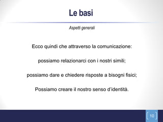 Le basi
                   Aspetti generali



  Ecco quindi che attraverso la comunicazione:

     possiamo relazionarci con i nostri simili;

possiamo dare e chiedere risposte a bisogni fisici;

   Possiamo creare il nostro senso d’identità.




                                                      10
 