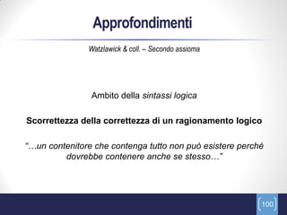 Approfondimenti
               Watzlawick & coll. – Secondo assioma




                Ambito della sintassi logica

Scorrettezza della correttezza di un ragionamento logico

“…un contenitore che contenga tutto non può esistere perché
         dovrebbe contenere anche se stesso…”




                                                          100
 