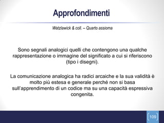 Approfondimenti
                   Watzlawick & coll. – Quarto assioma



   Sono segnali analogici quelli che contengono una qualche
 rappresentazione o immagine del significato a cui si riferiscono
                        (tipo i disegni).

La comunicazione analogica ha radici arcaiche e la sua validità è
         molto più estesa e generale perché non si basa
 sull’apprendimento di un codice ma su una capacità espressiva
                           congenita.



                                                               109
 