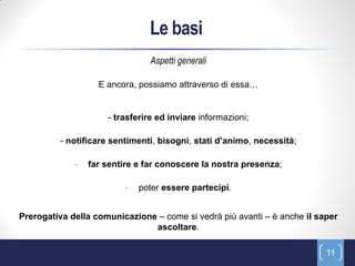 Le basi
                                Aspetti generali

                   E ancora, possiamo attraverso di essa…


                     - trasferire ed inviare informazioni;

         - notificare sentimenti, bisogni, stati d’animo, necessità;

             -   far sentire e far conoscere la nostra presenza;

                          -   poter essere partecipi.


Prerogativa della comunicazione – come si vedrà più avanti – è anche il saper
                               ascoltare.

                                                                          11
 