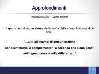 Approfondimenti
                  Watzlawick & coll. – Quinto assioma



Il quinto ed ultimo assioma della teoria della comunicazione dice
                             che...


             "...tutti gli scambi di comunicazione

sono simmetrici o complementari, a seconda che siano basati
             sull’uguaglianza o sulla differenza...”




                                                              116
 