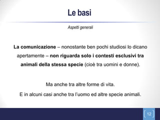 Le basi
                         Aspetti generali



La comunicazione – nonostante ben pochi studiosi lo dicano
 apertamente – non riguarda solo i contesti esclusivi tra
   animali della stessa specie (cioè tra uomini e donne).



              Ma anche tra altre forme di vita.

  E in alcuni casi anche tra l’uomo ed altre specie animali.


                                                               12
 