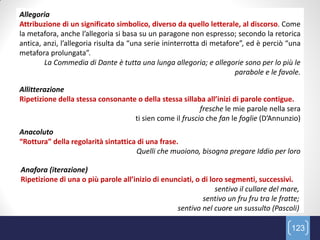 Allegoria
Attribuzione di un significato simbolico, diverso da quello letterale, al discorso. Come
la metafora, anche l’allegoria si basa su un paragone non espresso; secondo la retorica
antica, anzi, l’allegoria risulta da “una serie ininterrotta di metafore”, ed è perciò “una
metafora prolungata”.
        La Commedia di Dante è tutta una lunga allegoria; e allegorie sono per lo più le
                                                                       parabole e le favole.

Allitterazione
Ripetizione della stessa consonante o della stessa sillaba all’inizi di parole contigue.
                                                         fresche le mie parole nella sera
                                   ti sien come il fruscio che fan le foglie (D’Annunzio)
Anacoluto
“Rottura” della regolarità sintattica di una frase.
                                     Quelli che muoiono, bisogna pregare Iddio per loro

Anafora (iterazione)
Ripetizione di una o più parole all’inizio di enunciati, o di loro segmenti, successivi.
                                                                sentivo il cullare del mare,
                                                           sentivo un fru fru tra le fratte;
                                                  sentivo nel cuore un sussulto (Pascoli)

                                                                                         123
 