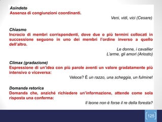 Asindeto
Assenza di congiunzioni coordinanti.
                                                     Veni, vidi, vici (Cesare)

Chiasmo
Incrocio di membri corrispondenti, dove due o più termini collocati in
successione seguono in uno dei membri l’ordine inverso a quello
dell’altro.
                                                   Le donne, i cavallier
                                              L‟arme, gli amori (Ariosto)

Climax (gradazione)
Espressione di un’idea con più parole aventi un valore gradatamente più
intensivo o viceversa:
                              Veloce? É un razzo, una scheggia, un fulmine!

Domanda retorica
Domanda che, anziché richiedere un’informazione, attende come sola
risposta una conferma:
                                  Il leone non è forse il re della foresta?


                                                                           125
 