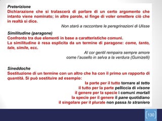 Preterizione
Dichiarazione che si tralascerà di parlare di un certo argomento che
intanto viene nominato; in altre parole, si finge di voler omettere ciò che
in realtà si dice.
                           Non starò a raccontare le peregrinazioni di Ulisse
Similitudine (paragone)
Confronto tra due elementi in base a caratteristiche comuni.
La similitudine è resa esplicita da un termine di paragone: come, tanto,
tale, simile, ecc.
                                        Al cor gentil rempaira sempre amore
                               come l‟ausello in selva a la verdura (Guinizelli)

Sineddoche
Sostituzione di un termine con un altro che ha con il primo un rapporto di
quantità. Si può sostituire ad esempio:
                                             la parte per il tutto tornare al tetto
                                        il tutto per la parte pelliccia di visone
                                     il genere per la specie i comuni mortali
                                   la specie per il genere il pane quotidiano
                            il singolare per il plurale non passa lo straniero


                                                                                 130
 
