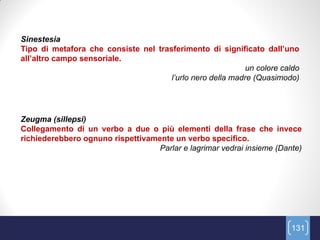 Sinestesia
Tipo di metafora che consiste nel trasferimento di significato dall’uno
all’altro campo sensoriale.
                                                            un colore caldo
                                      l‟urlo nero della madre (Quasimodo)




Zeugma (sillepsi)
Collegamento di un verbo a due o più elementi della frase che invece
richiederebbero ognuno rispettivamente un verbo specifico.
                                   Parlar e lagrimar vedrai insieme (Dante)




                                                                        131
 