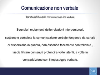 Comunicazione non verbale
                Caratteristiche della comunicazione non verbale



        Segnala i mutamenti delle relazioni interpersonali,

sostiene e completa la comunicazione verbale fungendo da canale

 di dispersione in quanto, non essendo facilmente controllabile ,

     lascia filtrare contenuti profondi a volte latenti, a volte in

             contraddizione con il messaggio verbale.


                                                                      142
 