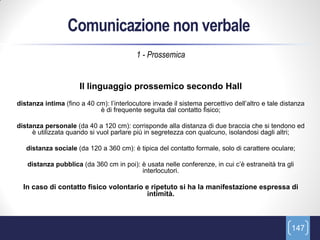 Comunicazione non verbale
                                          1 - Prossemica


                      Il linguaggio prossemico secondo Hall
distanza intima (fino a 40 cm): l’interlocutore invade il sistema percettivo dell’altro e tale distanza
                            è di frequente seguita dal contatto fisico;

distanza personale (da 40 a 120 cm): corrisponde alla distanza di due braccia che si tendono ed
     è utilizzata quando si vuol parlare più in segretezza con qualcuno, isolandosi dagli altri;

   distanza sociale (da 120 a 360 cm): è tipica del contatto formale, solo di carattere oculare;

   distanza pubblica (da 360 cm in poi): è usata nelle conferenze, in cui c’è estraneità tra gli
                                         interlocutori.

  In caso di contatto fisico volontario e ripetuto si ha la manifestazione espressa di
                                         intimità.



                                                                                                  147
 