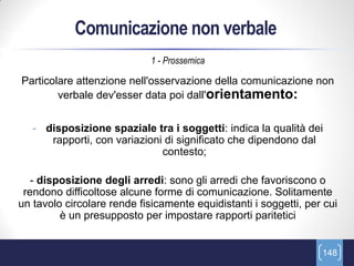 Comunicazione non verbale
                             1 - Prossemica

Particolare attenzione nell'osservazione della comunicazione non
        verbale dev'esser data poi dall'orientamento:


   - disposizione spaziale tra i soggetti: indica la qualità dei
      rapporti, con variazioni di significato che dipendono dal
                              contesto;

   - disposizione degli arredi: sono gli arredi che favoriscono o
 rendono difficoltose alcune forme di comunicazione. Solitamente
un tavolo circolare rende fisicamente equidistanti i soggetti, per cui
         è un presupposto per impostare rapporti paritetici


                                                                  148
 