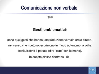 Comunicazione non verbale
                              I gesti



                   Gesti emblematici:

sono quei gesti che hanno una traduzione verbale orale diretta,
nel senso che ripetono, esprimono in modo autonomo, a volte
       sostituiscono il parlato (dire “ciao” con la mano).

                In questa classe rientrano i riti.



                                                             153
 