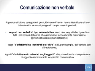 Comunicazione non verbale

    Riguardo all'ultima categoria di gesti, Ekman e Friesen hanno identificato al loro
                interno altre tre sub-tipologie di comportamenti gestuali:

-     segnali non verbali di tipo auto-adattivo: sono quei segnali che riguardano
         tutti i movimenti del corpo che gli individui fanno durante l’interazione
                           comunicativa (auto manipolazione);

-     gesti "d’adattamento incentrati sull’altro": dati, per esempio, dai contatti con
                                     altre persone;

- gesti "d’adattamento orientati sugli oggetti”: che prevedono la manipolazione
                di oggetti esterni durante lo scambio comunicativo.



                                                                                   158
 
