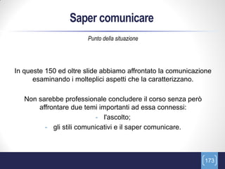 Saper comunicare
                       Punto della situazione




In queste 150 ed oltre slide abbiamo affrontato la comunicazione
      esaminando i molteplici aspetti che la caratterizzano.

   Non sarebbe professionale concludere il corso senza però
       affrontare due temi importanti ad essa connessi:
                           - l'ascolto;
         - gli stili comunicativi e il saper comunicare.



                                                              173
 