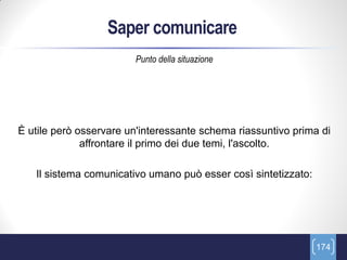 Saper comunicare
                        Punto della situazione




È utile però osservare un'interessante schema riassuntivo prima di
              affrontare il primo dei due temi, l'ascolto.

   Il sistema comunicativo umano può esser così sintetizzato:




                                                                174
 