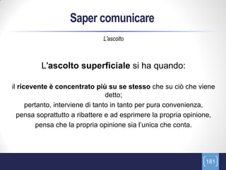Saper comunicare
                              L'ascolto



         L'ascolto superficiale si ha quando:

il ricevente è concentrato più su se stesso che su ciò che viene
                                  detto;
      pertanto, interviene di tanto in tanto per pura convenienza,
  pensa soprattutto a ribattere e ad esprimere la propria opinione,
          pensa che la propria opinione sia l’unica che conta.




                                                               181
 