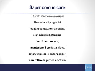 Saper comunicare
  L'ascolto attivo: qualche consiglio

    Cancellare i pregiudizi;

 evitare valutazioni affrettate;

   eliminare le distrazioni;

       non interrompere;

 mantenere il contatto visivo;

intervenire solo tra le “pause”;

controllare la propria emotività;

                                        185
 