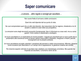 Saper comunicare
                      …e ancora… altre regole e consigli per ascoltare…
                             Non avere fretta di arrivare a delle conclusioni.

                              Quel che vedi dipende dal tuo punto di vista.

 Se vuoi comprendere quel che un altro sta dicendo, devi assumere che ha ragione, chiedendo a lui di
                           aiutarti a vedere le cose nella sua prospettiva.

 Le emozioni sono degli strumenti conoscitivi fondamentali. Non ti informano su cosa vedi, ma su come
                            guardi. Il loro codice è relazionale e analogico.

Un buon ascoltatore è un esploratore di mondi possibili. I segnali più importanti per lui sono quelli che si
 presentano alla coscienza come al tempo stesso trascurabili e fastidiosi, marginali e irritanti, perché
                                incongruenti con le proprie certezze.

Un buon ascoltatore accoglie volentieri i paradossi del pensiero e della comunicazione. Affronta i dissensi
    come occasioni per esercitarsi in un campo che lo appassiona: la gestione creativa dei conflitti.

   Per divenire esperto nell’arte di ascoltare devi adottare una metodologia umoristica. Ma quando hai
                              imparato ad ascoltare, l’umorismo viene da sé.



                                                                                                       187
 