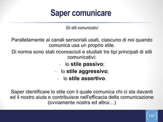 Saper comunicare
                           Gli stili comunicativi

Parallelamente ai canali sensoriali usati, ciascuno di noi quando
                comunica usa un proprio stile.
Di norma sono stati riconosciuti e studiati tre tipi principali di stili
                          comunicativi:
                      - lo stile passivo;
                   - lo stile aggressivo;
                     - lo stile assertivo.

Saper identificare lo stile con il quale comunica chi ci sta davanti
ed il nostro aiuta e contribuisce nell'efficacia della comunicazione
                   (ovviamente nostra ed altrui…)

                                                                      197
 