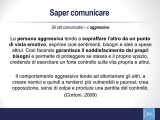 Saper comunicare
                    Gli stili comunicativi – L'aggressivo

La persona aggressiva tende a sopraffare l’altro da un punto
di vista emotivo, esprime cioè sentimenti, bisogni e idee a spese
 altrui. Così facendo garantisce il soddisfacimento dei propri
 bisogni e permette di proteggere se stessa e il proprio spazio,
credendo di esercitare un forte controllo sulla vita propria e altrui.

  Il comportamento aggressivo tende ad allontanare gli altri, a
 creare nemici e quindi a renderci più vulnerabili e paurosi; crea
 opposizione, sensi di colpa e produce una perdita del controllo.
                         (Cortoni, 2009)


                                                                   200
 