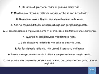 1. Ho facilità di prendermi carico di qualsiasi situazione.

        2. Mi adeguo ai piccoli riti della vita sociale, anche se non li condivido.

            3. Quando mi trovo a litigare, non altero il volume della voce.

        4. Non ho nessuna difficoltà a fissare a lungo una persona negli occhi.

5. Mi sentirei perso se improvvisamente mi si chiedesse di affrontare una emergenza.

                   6. Quando mi sento nervoso mi strofino le mani.

              7. Se la situazione lo richiede non esito ad alzare la voce.

           8. Per farmi strada nella vita, non uso né il sarcasmo né l’ironia.

     9. Penso che ogni persona abbia il diritto a comportarsi come meglio crede.

10. Ho facilità a dire quello che penso anche quando ciò contrasta con il punto di vista
                                       degli altri .

                                                                                      206
 