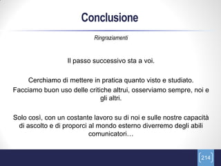 Conclusione
                           Ringraziamenti


                  Il passo successivo sta a voi.

    Cerchiamo di mettere in pratica quanto visto e studiato.
Facciamo buon uso delle critiche altrui, osserviamo sempre, noi e
                             gli altri.

Solo così, con un costante lavoro su di noi e sulle nostre capacità
 di ascolto e di proporci al mondo esterno diverremo degli abili
                          comunicatori…


                                                                214
 