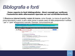 Bibliografia e fonti
      Come reperire le fonti bibliografiche - Brevi consigli per verificare
     l'autenticità delle affermazioni riportate sui vari scritti/libri/articoli.

1) Ricerca su internet tramite i motori di ricerca, come Google. La ricerca di specifici file,
come documenti in word, in pdf o slide (come in questo caso) va fatta postponendo il suffisso
".ppt" o ".pptx" all'argomento ricercato. Esempio: comunicazione.ppt




                                                                                         216
 