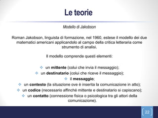 Le teorie
                            Modello di Jakobson

Roman Jakobson, linguista di formazione, nel 1960, estese il modello dei due
  matematici americani applicandolo al campo della critica letteraria come
                           strumento di analisi.

                   Il modello comprende questi elementi:

              un mittente (colui che invia il messaggio);
           un destinatario (colui che riceve il messaggio);
                            il messaggio;
   un contesto (la situazione ove è inserita la comunicazione in atto);
   un codice (necessario affinché mittente e destinatario si capiscano);
     un contatto (connessione fisica o psicologica tra gli attori della
                              comunicazione).

                                                                            22
 
