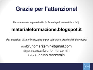 Grazie per l'attenzione!

     Per scaricare le seguenti slide (in formato pdf, accessibile a tutti):


    materialeformazione.blogspot.it

Per qualsiasi altra informazione o per segnalare problemi di download:

             mail:brunomarzemin@gmail.com
                Skype e facebook: bruno.marzemin
                     LinkedIn: bruno      marzemin


                                                                              220
 
