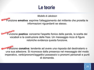 Le teorie
                            Modello di Jakobson
 Funzione emotiva: esprime l'atteggiamento del mittente che proietta le
                 informazioni riguardanti se stesso.



 Funzione poetica: concerne l'aspetto fonico delle parole, la scelta dei
   vocaboli e la costruzione delle frasi. Un messaggio ricco di figure
                  retoriche evidenza questa funzione.


  Funzione conativa: tendente ad avere una risposta dal destinatario o
 una sua adesione. Si riconosce dalla presenza nel messaggio del modo
imperativo, verbi/pronomi/aggettivi possessivi o pronomi personali e punti
                              di domanda.


                                                                       26
 