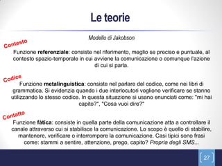 Le teorie
                                Modello di Jakobson

Funzione referenziale: consiste nel riferimento, meglio se preciso e puntuale, al
contesto spazio-temporale in cui avviene la comunicazione o comunque l'azione
                                 di cui si parla.


     Funzione metalinguistica: consiste nel parlare del codice, come nei libri di
grammatica. Si evidenzia quando i due interlocutori vogliono verificare se stanno
utilizzando lo stesso codice. In questa situazione si usano enunciati come: "mi hai
                            capito?", "Cosa vuoi dire?"


 Funzione fàtica: consiste in quella parte della comunicazione atta a controllare il
canale attraverso cui si stabilisce la comunicazione. Lo scopo è quello di stabilire,
   mantenere, verificare o interrompere la comunicazione. Casi tipici sono frasi
     come: stammi a sentire, attenzione, prego, capito? Propria degli SMS...

                                                                                 27
 