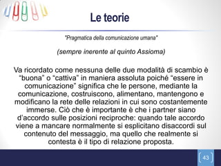 Le teorie
               "Pragmatica della comunicazione umana"

             (sempre inerente al quinto Assioma)

Va ricordato come nessuna delle due modalità di scambio è
 “buona” o “cattiva” in maniera assoluta poiché “essere in
   comunicazione” significa che le persone, mediante la
 comunicazione, costruiscono, alimentano, mantengono e
modificano la rete delle relazioni in cui sono costantemente
    immerse. Ciò che è importante è che i partner siano
 d’accordo sulle posizioni reciproche: quando tale accordo
viene a mancare normalmente si esplicitano disaccordi sul
   contenuto del messaggio, ma quello che realmente si
           contesta è il tipo di relazione proposta.

                                                          43
 