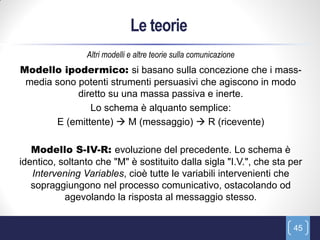 Le teorie
                Altri modelli e altre teorie sulla comunicazione
Modello ipodermico: si basano sulla concezione che i mass-
 media sono potenti strumenti persuasivi che agiscono in modo
            diretto su una massa passiva e inerte.
               Lo schema è alquanto semplice:
       E (emittente)  M (messaggio)  R (ricevente)

   Modello S-IV-R: evoluzione del precedente. Lo schema è
identico, soltanto che "M" è sostituito dalla sigla "I.V.", che sta per
   Intervening Variables, cioè tutte le variabili intervenienti che
   sopraggiungono nel processo comunicativo, ostacolando od
           agevolando la risposta al messaggio stesso.


                                                                    45
 