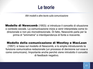 Le teorie
                 Altri modelli e altre teorie sulla comunicazione


Modello di Newcomb (1953): si introduce il concetto di situazione
o contesto sociale. La comunicazione inizia a venir interpretata come bi-
 direzionale e non più monodirezionale. Di fatto, Newcomb parla per la
       prima di "simmetria" e interdipendenza di fonte e ricevente.


 Modello della comunicazione di Westley e MacLean
  (1957): si basa sul modello di Newcomb, e lo amplia introducendo la
funzione comunicativa redazionale (un processo di decisione sul cosa e
come comunicare). Importante anche perché viene introdotto il concetto
                         di feedback negativo.


                                                                      51
 