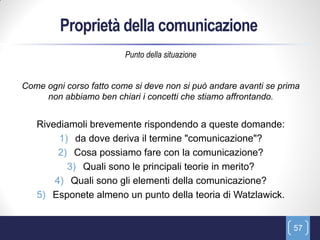 Proprietà della comunicazione
                         Punto della situazione


Come ogni corso fatto come si deve non si può andare avanti se prima
     non abbiamo ben chiari i concetti che stiamo affrontando.


   Rivediamoli brevemente rispondendo a queste domande:
        1) da dove deriva il termine "comunicazione"?
        2) Cosa possiamo fare con la comunicazione?
          3) Quali sono le principali teorie in merito?
       4) Quali sono gli elementi della comunicazione?
   5) Esponete almeno un punto della teoria di Watzlawick.


                                                                  57
 