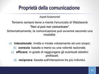 Proprietà della comunicazione
                       Aspetti fondamentali

   Teniamo sempre bene a mente l'enunciato di Watzlawick
              "Non si può non comunicare".
Schematicamente, la comunicazione può avvenire secondo una
                        modalità:

 a) intenzionale: rivolta e mirata volutamente ad uno scopo;
    b) conscia: basata o meno su una volontà razionale;
  c) efficace: in grado di raggiungere gli eventuali obiettivi
                            prefissati;
    d) reciproca: basata sull'interazione tra più individui.


                                                                 59
 