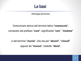 Le basi
                    Etimologia del termine




   Comunicare deriva dal termine latino "communis",

composto dal prefisso "cum", significante "con", "insieme"



  e dal termine "munia", che sta per "doveri", "vincoli"

          oppure da "munus", tradotto "dono".



                                                             6
 