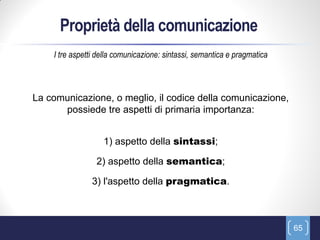 Proprietà della comunicazione
    I tre aspetti della comunicazione: sintassi, semantica e pragmatica



La comunicazione, o meglio, il codice della comunicazione,
      possiede tre aspetti di primaria importanza:


                   1) aspetto della sintassi;

                 2) aspetto della semantica;

               3) l'aspetto della pragmatica.



                                                                          65
 